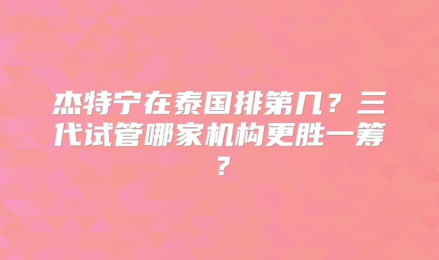杰特宁在泰国排第几？三代试管哪家机构更胜一筹？