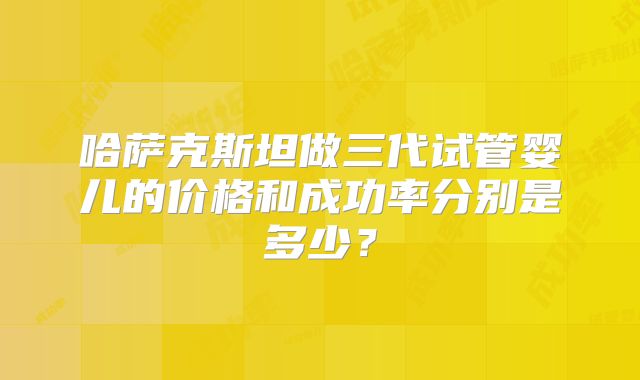 哈萨克斯坦做三代试管婴儿的价格和成功率分别是多少?