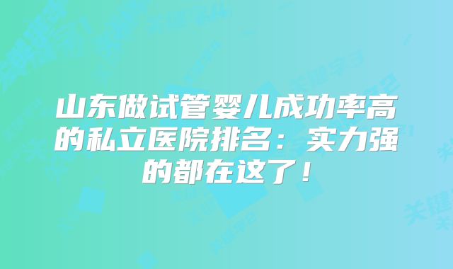 山东做试管婴儿成功率高的私立医院排名:实力强的都在这了!