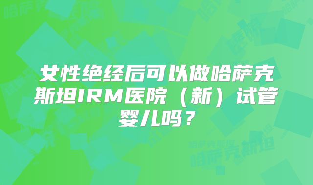 女性绝经后可以做哈萨克斯坦IRM医院（新）试管婴儿吗？