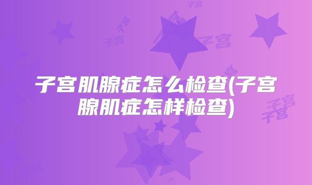 子宫肌腺症怎么检查(子宫腺肌症怎样检查)