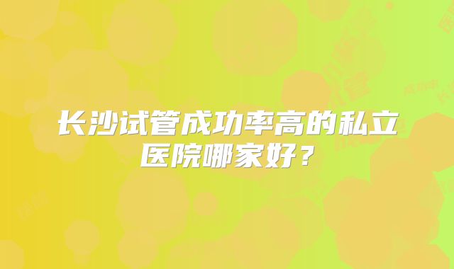 长沙试管成功率高的私立医院哪家好?