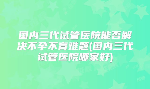 国内三代试管医院能否解决不孕不育难题(国内三代试管医院哪家好)