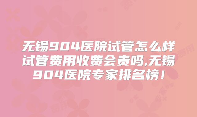 无锡904医院试管怎么样试管费用收费会贵吗,无锡904医院专家排名榜！