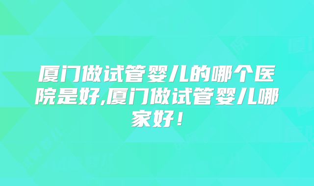 厦门做试管婴儿的哪个医院是好,厦门做试管婴儿哪家好!