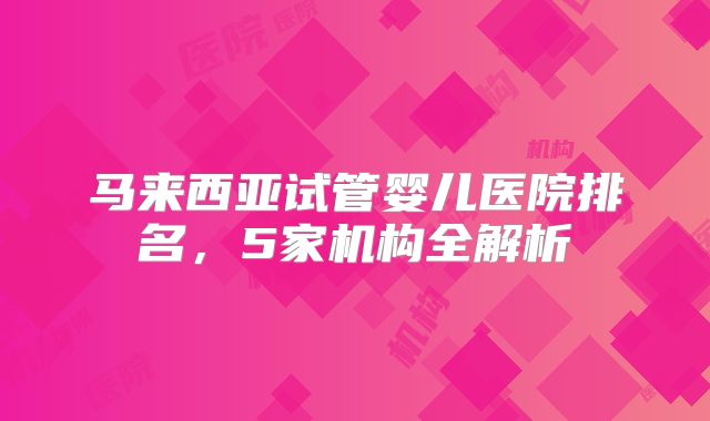 马来西亚试管婴儿医院排名,5家机构全解析