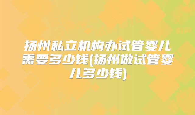 扬州私立机构办试管婴儿需要多少钱(扬州做试管婴儿多少钱)