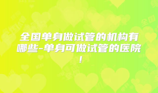 全国单身做试管的机构有哪些-单身可做试管的医院！