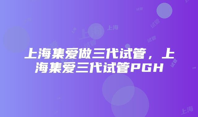 上海集爱做三代试管,上海集爱三代试管PGH