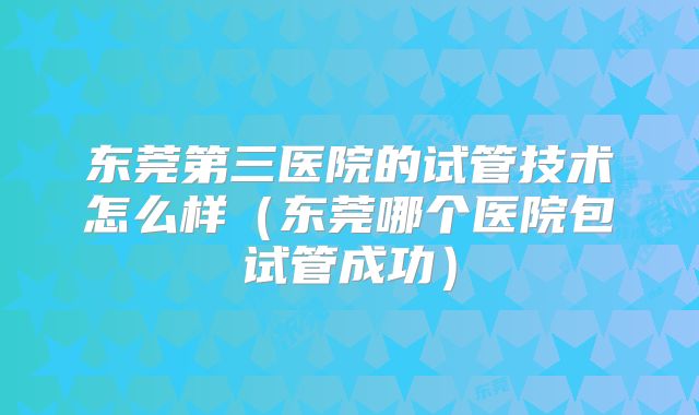 东莞第三医院的试管技术怎么样(东莞哪个医院包试管成功)