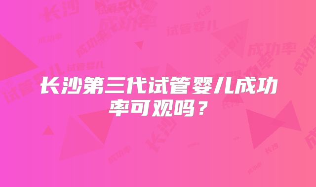 长沙第三代试管婴儿成功率可观吗?