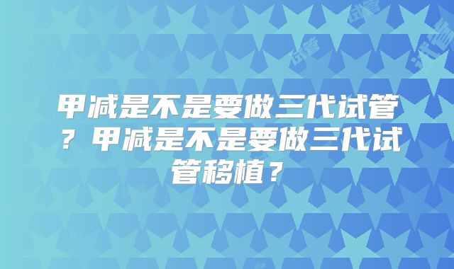 甲减是不是要做三代试管？甲减是不是要做三代试管移植？