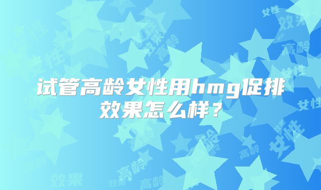 试管高龄女性用hmg促排效果怎么样?