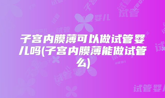子宫内膜薄可以做试管婴儿吗(子宫内膜薄能做试管么)