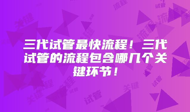 三代试管最快流程!三代试管的流程包含哪几个关键环节!