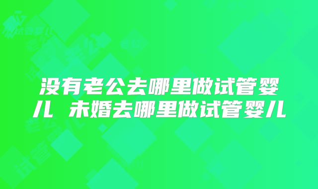 没有老公去哪里做试管婴儿 未婚去哪里做试管婴儿