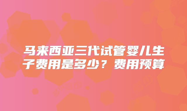 马来西亚三代试管婴儿生子费用是多少?费用预算
