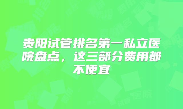 贵阳试管排名第一私立医院盘点，这三部分费用都不便宜