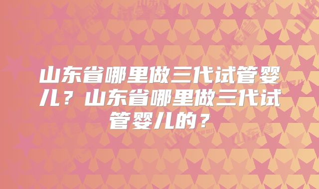 山东省哪里做三代试管婴儿？山东省哪里做三代试管婴儿的？