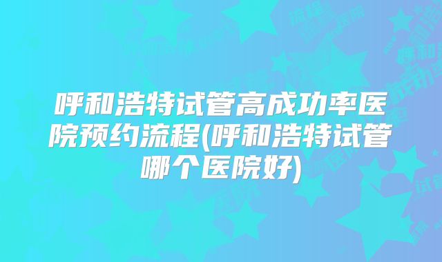 呼和浩特试管高成功率医院预约流程(呼和浩特试管哪个医院好)