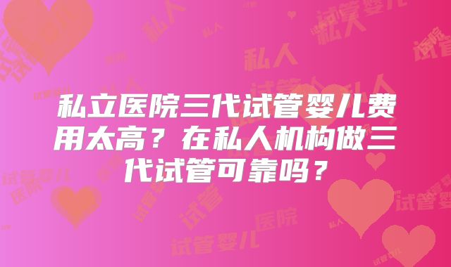 私立医院三代试管婴儿费用太高？在私人机构做三代试管可靠吗？