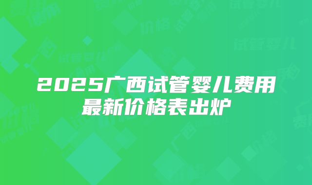 2025广西试管婴儿费用最新价格表出炉