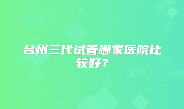 台州三代试管哪家医院比较好？