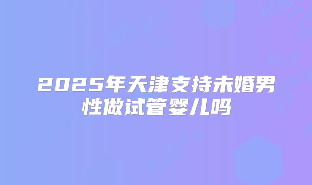 2025年天津支持未婚男性做试管婴儿吗
