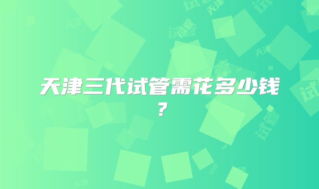 天津三代试管需花多少钱？