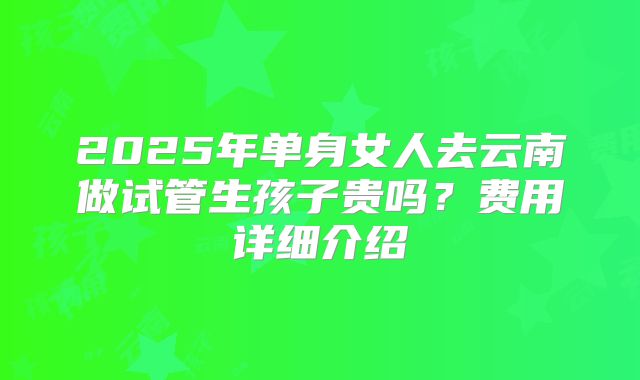2025年单身女人去云南做试管生孩子贵吗？费用详细介绍