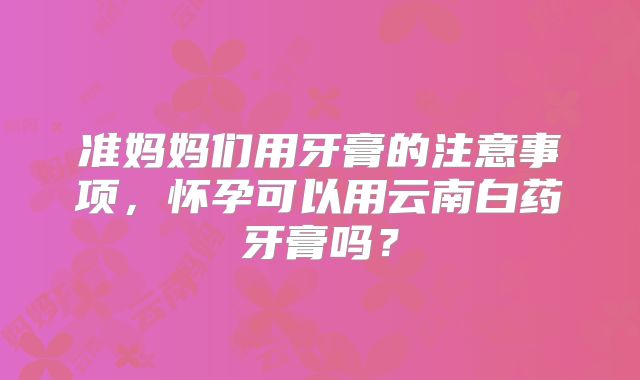 准妈妈们用牙膏的注意事项,怀孕可以用云南白药牙膏吗?