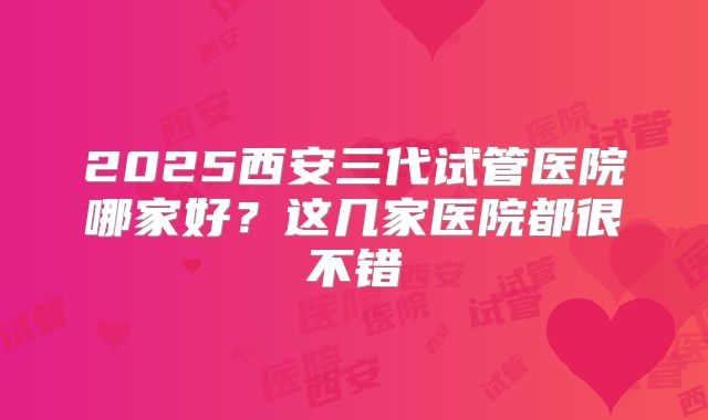 2025西安三代试管医院哪家好?这几家医院都很不错
