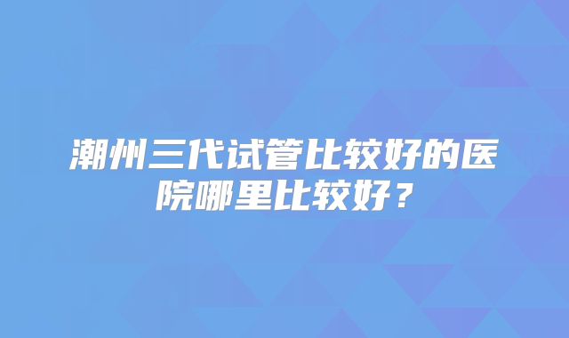潮州三代试管比较好的医院哪里比较好？