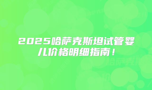 2025哈萨克斯坦试管婴儿价格明细指南!