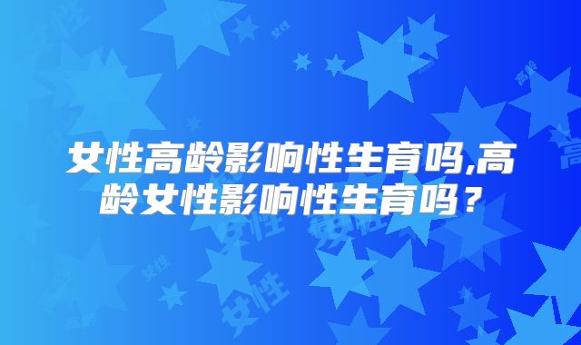 女性高龄影响性生育吗,高龄女性影响性生育吗？