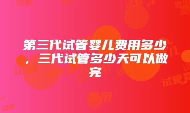 第三代试管婴儿费用多少，三代试管多少天可以做完