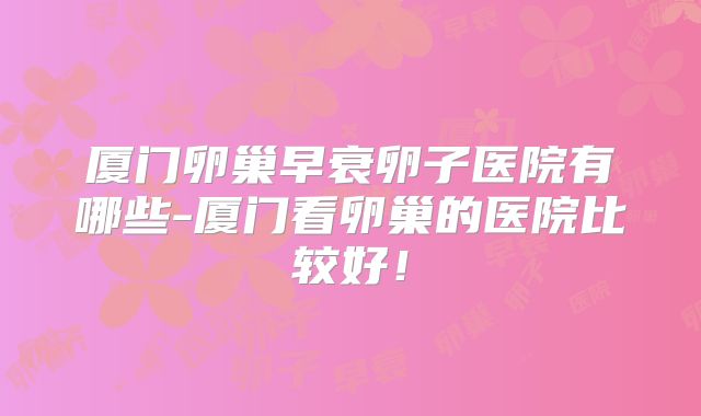 厦门卵巢早衰卵子医院有哪些-厦门看卵巢的医院比较好！