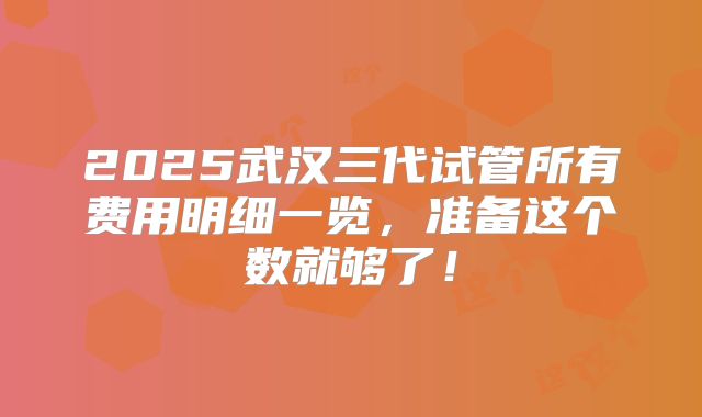 2025武汉三代试管所有费用明细一览，准备这个数就够了！