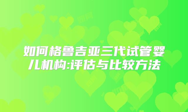 如何格鲁吉亚三代试管婴儿机构:评估与比较方法