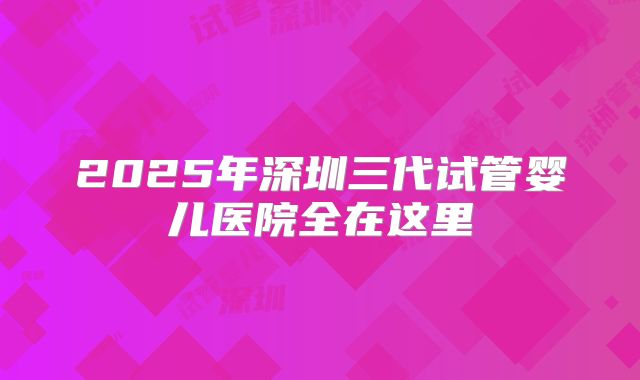 2025年深圳三代试管婴儿医院全在这里
