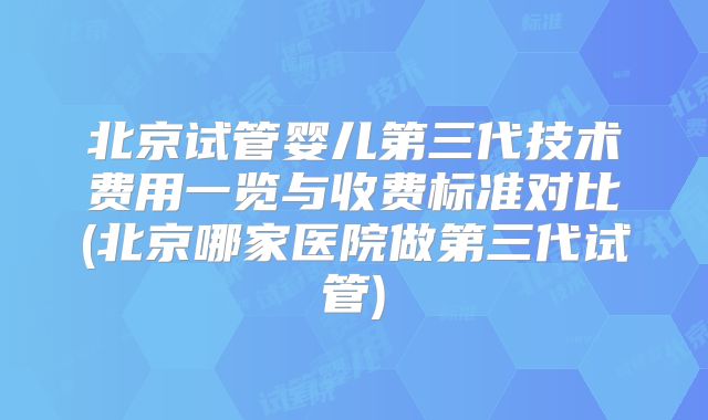北京试管婴儿第三代技术费用一览与收费标准对比(北京哪家医院做第三代试管)