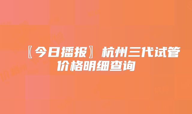 〖今日播报〗杭州三代试管价格明细查询