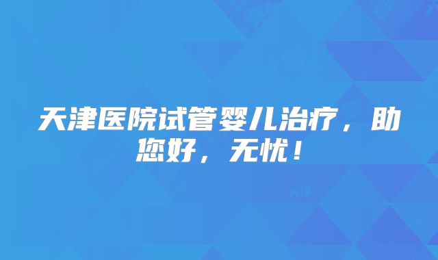天津医院试管婴儿治疗，助您好，无忧！