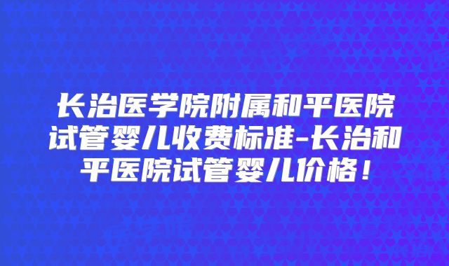 长治医学院附属和平医院试管婴儿收费标准-长治和平医院试管婴儿价格！