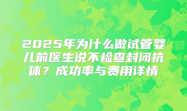 2025年为什么做试管婴儿前医生说不检查封闭抗体？成功率与费用详情