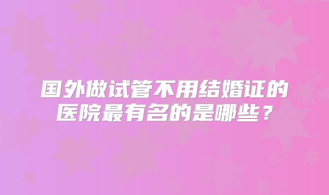 国外做试管不用结婚证的医院最有名的是哪些?