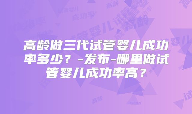 高龄做三代试管婴儿成功率多少？-发布-哪里做试管婴儿成功率高？