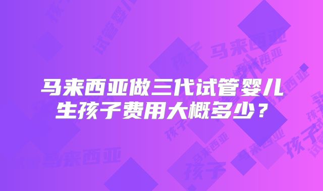 马来西亚做三代试管婴儿生孩子费用大概多少？
