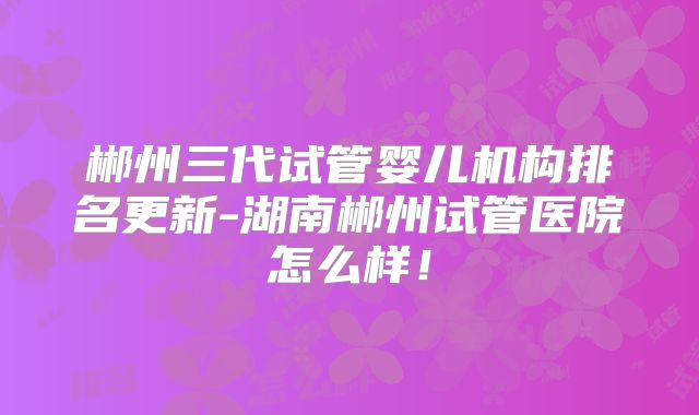 郴州三代试管婴儿机构排名更新-湖南郴州试管医院怎么样!