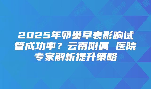 2025年卵巢早衰影响试管成功率?云南附属 医院专家解析提升策略